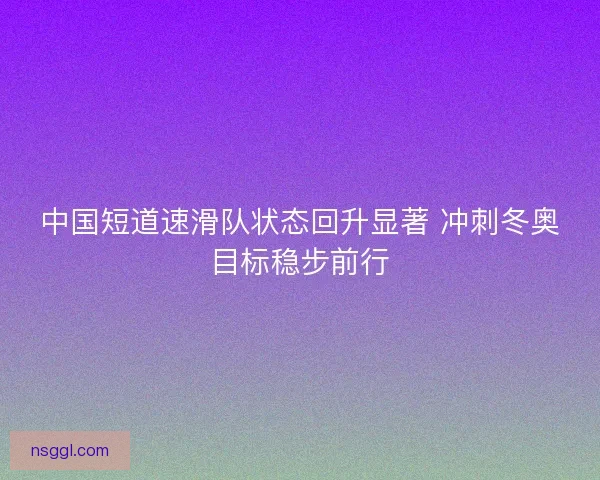 中国短道速滑队状态回升显著 冲刺冬奥目标稳步前行
