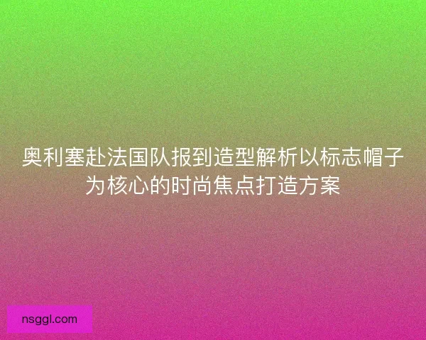 奥利塞赴法国队报到造型解析以标志帽子为核心的时尚焦点打造方案