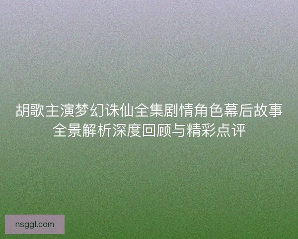 胡歌主演梦幻诛仙全集剧情角色幕后故事全景解析深度回顾与精彩点评