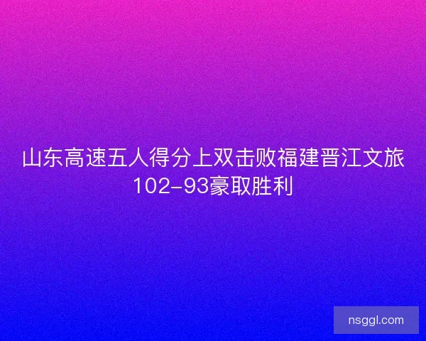 山东高速五人得分上双击败福建晋江文旅102-93豪取胜利
