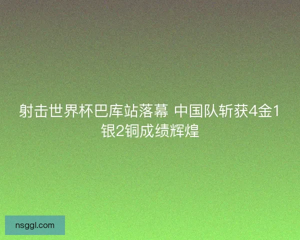 射击世界杯巴库站落幕 中国队斩获4金1银2铜成绩辉煌