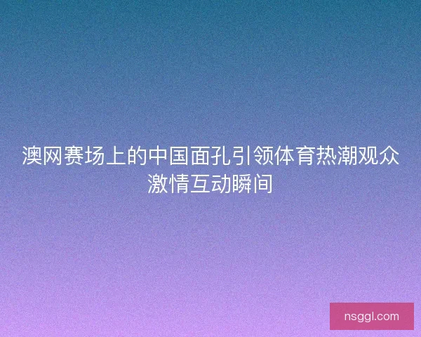 澳网赛场上的中国面孔引领体育热潮观众激情互动瞬间